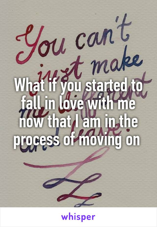 What if you started to fall in love with me now that I am in the process of moving on 