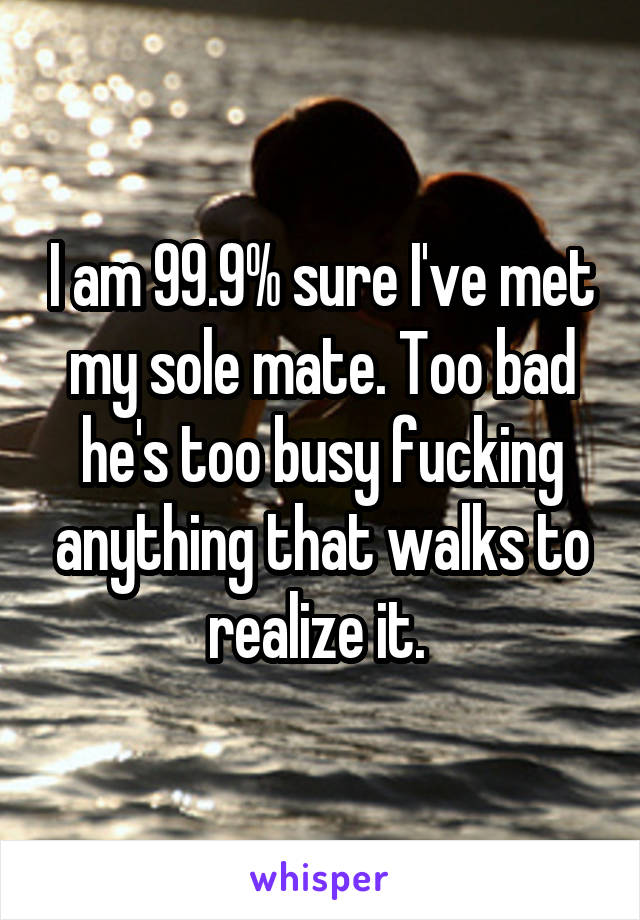 I am 99.9% sure I've met my sole mate. Too bad he's too busy fucking anything that walks to realize it. 