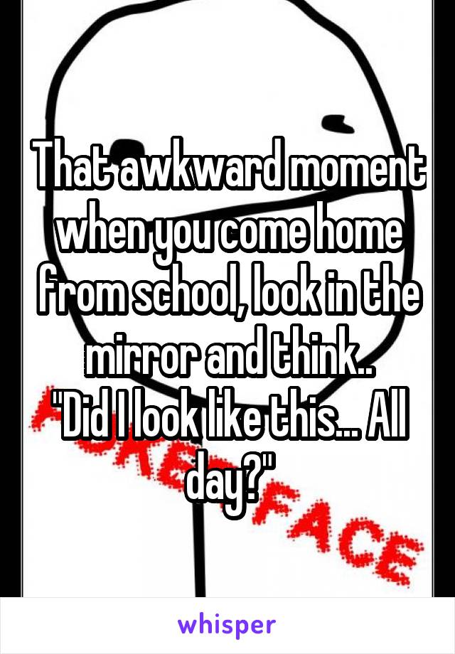 That awkward moment when you come home from school, look in the mirror and think..
"Did I look like this... All day?"