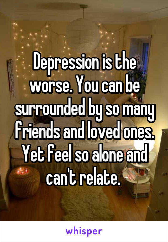 Depression is the worse. You can be surrounded by so many friends and loved ones. Yet feel so alone and can't relate. 