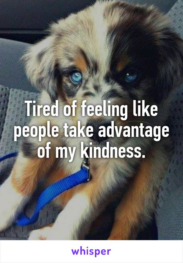 Tired of feeling like people take advantage of my kindness.