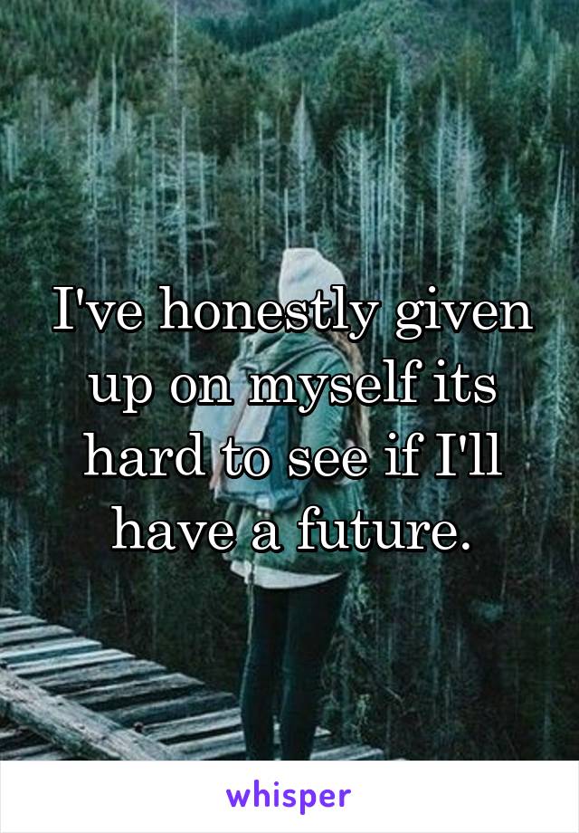 I've honestly given up on myself its hard to see if I'll have a future.