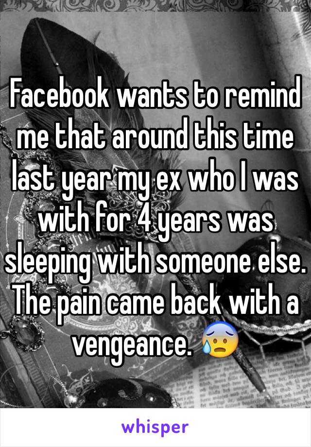 Facebook wants to remind me that around this time last year my ex who I was with for 4 years was sleeping with someone else. The pain came back with a vengeance. 😰