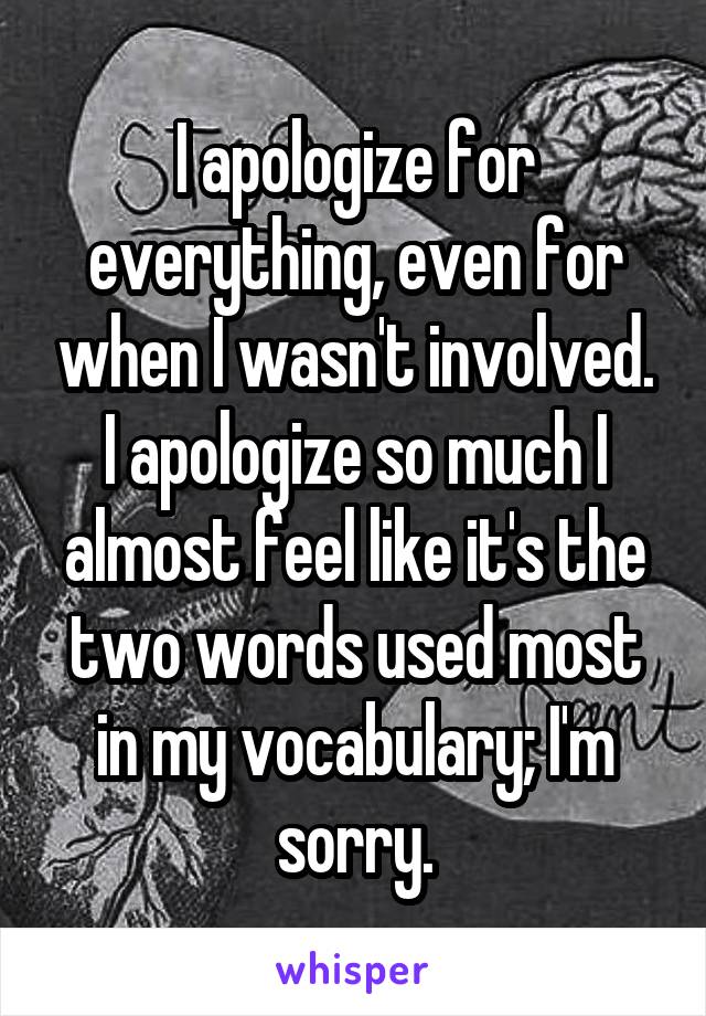 I apologize for everything, even for when I wasn't involved. I apologize so much I almost feel like it's the two words used most in my vocabulary; I'm sorry.