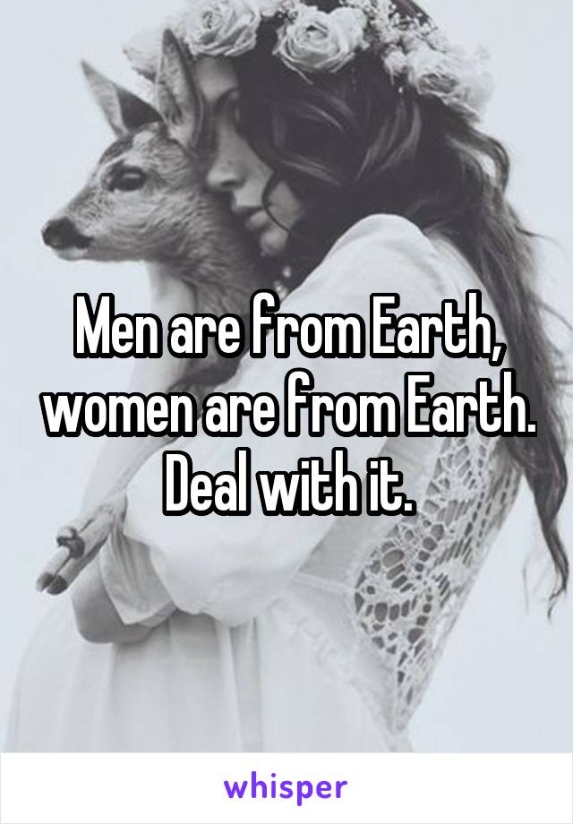 Men are from Earth, women are from Earth. Deal with it.