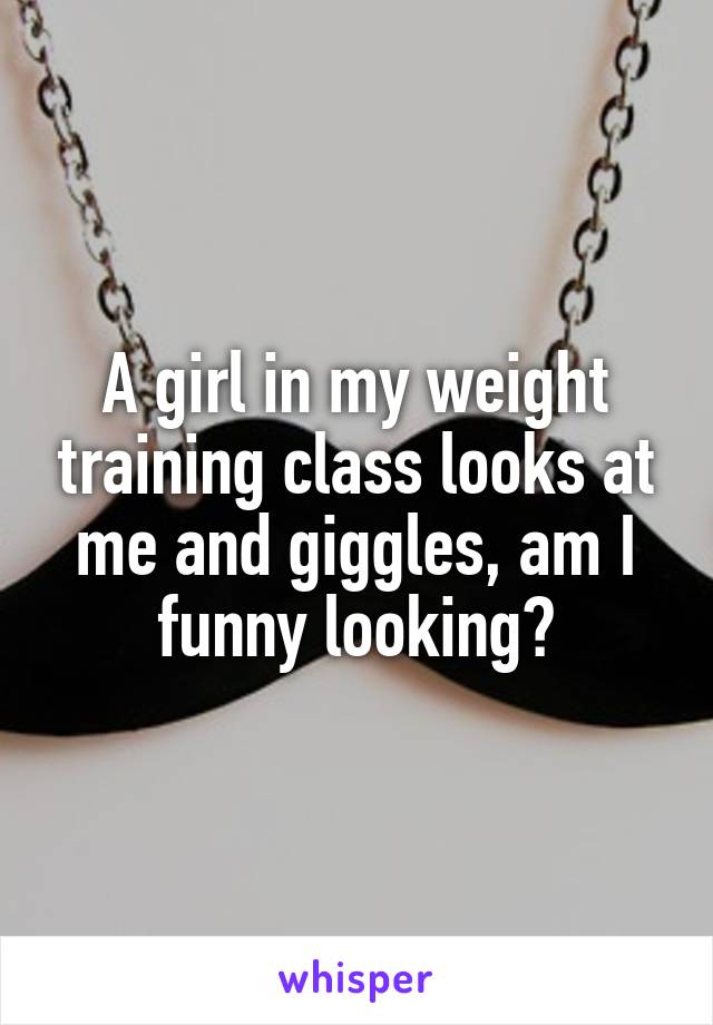 A girl in my weight training class looks at me and giggles, am I funny looking?