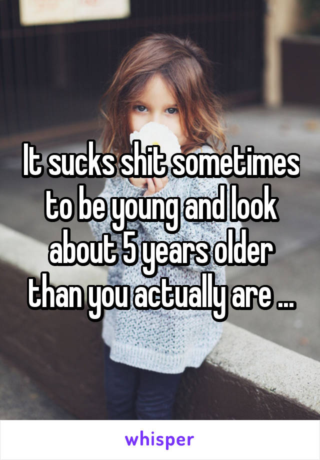 It sucks shit sometimes to be young and look about 5 years older than you actually are ...