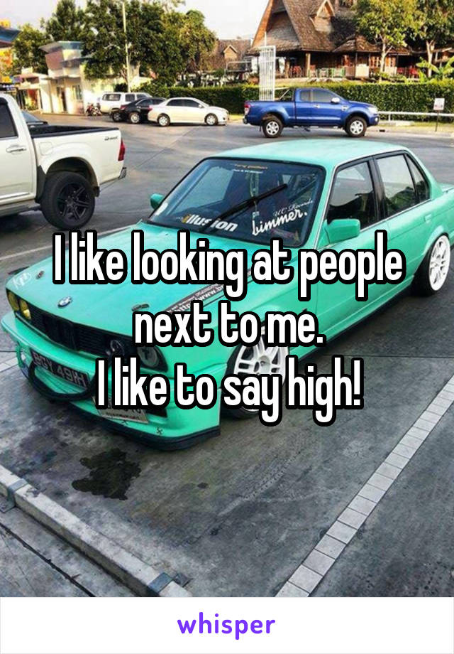 I like looking at people next to me.
I like to say high!
