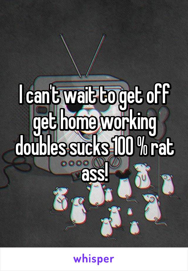 I can't wait to get off get home working doubles sucks 100 % rat ass!