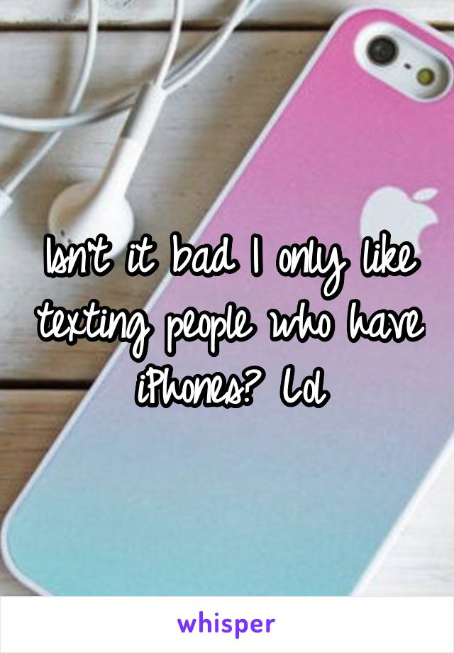 Isn't it bad I only like texting people who have iPhones? Lol