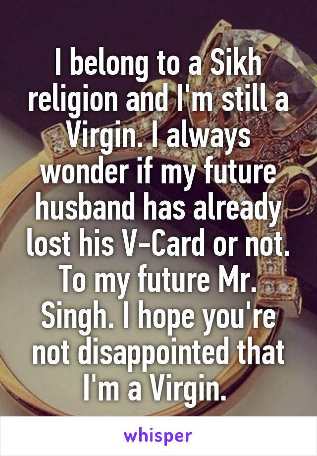 I belong to a Sikh religion and I'm still a Virgin. I always wonder if my future husband has already lost his V-Card or not. To my future Mr. Singh. I hope you're not disappointed that I'm a Virgin. 