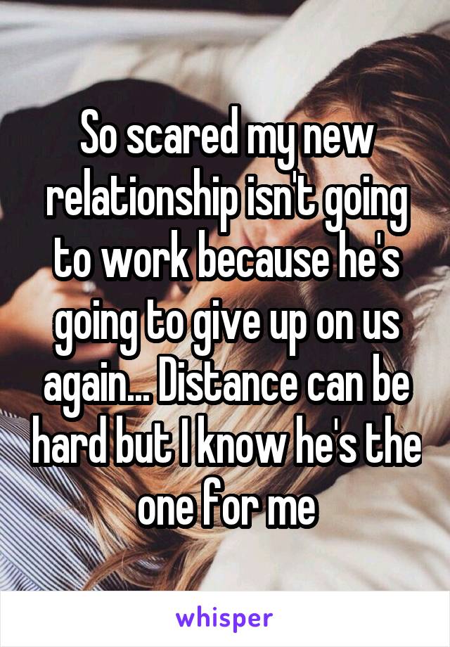 So scared my new relationship isn't going to work because he's going to give up on us again... Distance can be hard but I know he's the one for me