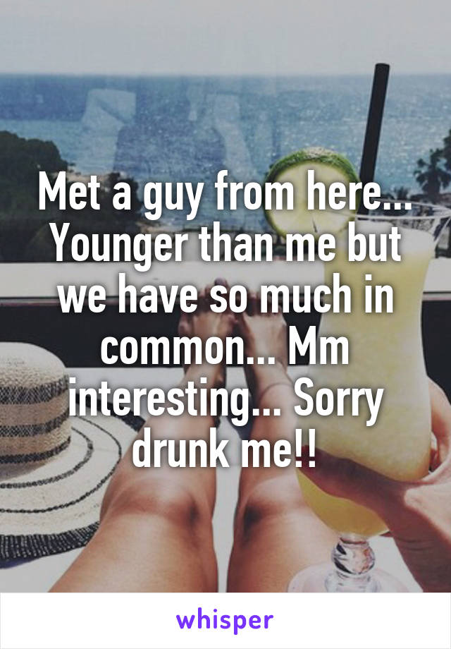 Met a guy from here... Younger than me but we have so much in common... Mm interesting... Sorry drunk me!!