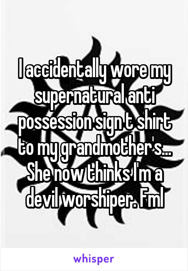 I accidentally wore my supernatural anti possession sign t shirt to my grandmother's... She now thinks I'm a devil worshiper. Fml