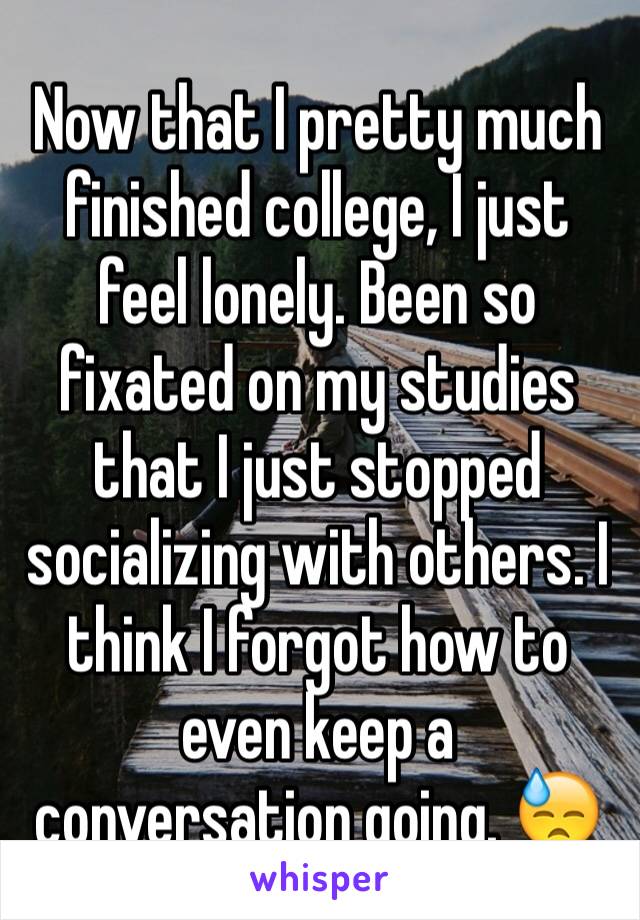 Now that I pretty much finished college, I just feel lonely. Been so fixated on my studies that I just stopped socializing with others. I think I forgot how to even keep a conversation going. 😓