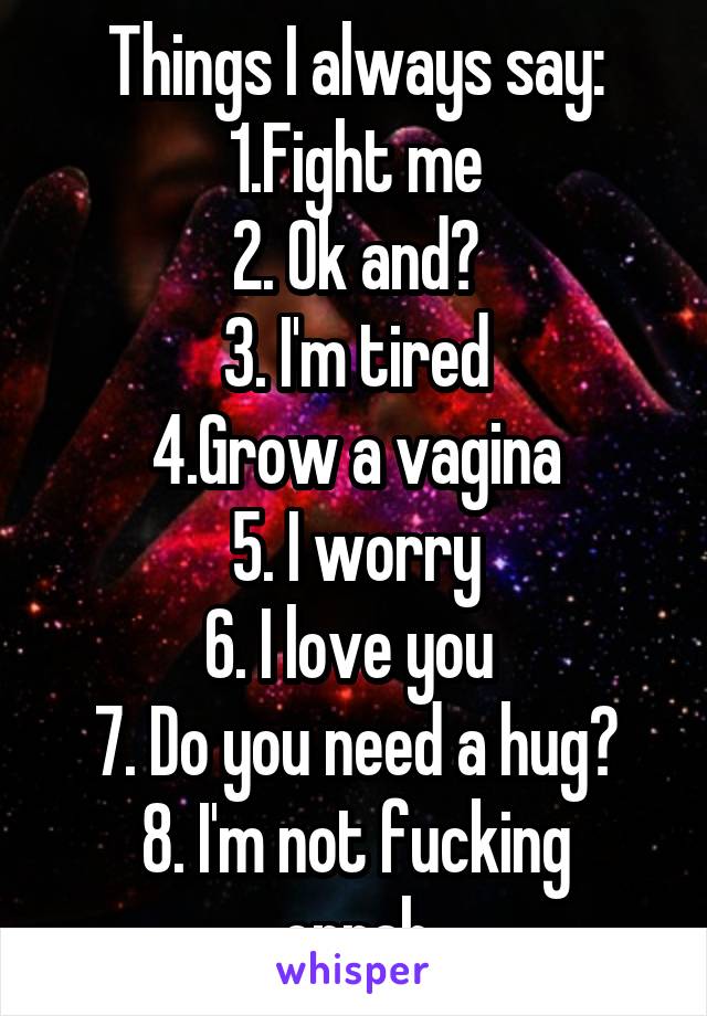 Things I always say:
1.Fight me
2. Ok and?
3. I'm tired
4.Grow a vagina
5. I worry
6. I love you 
7. Do you need a hug?
8. I'm not fucking oprah