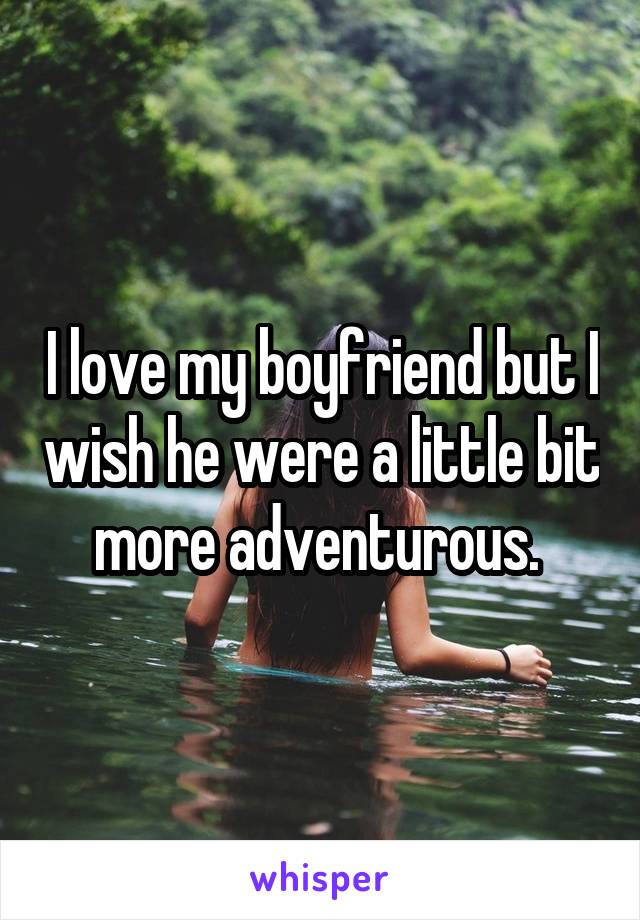 I love my boyfriend but I wish he were a little bit more adventurous. 