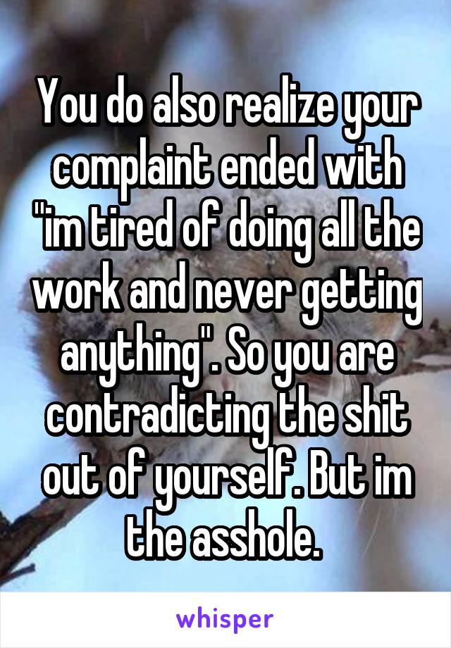 You do also realize your complaint ended with "im tired of doing all the work and never getting anything". So you are contradicting the shit out of yourself. But im the asshole. 