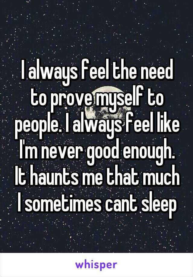 I always feel the need to prove myself to people. I always feel like I'm never good enough. It haunts me that much I sometimes cant sleep