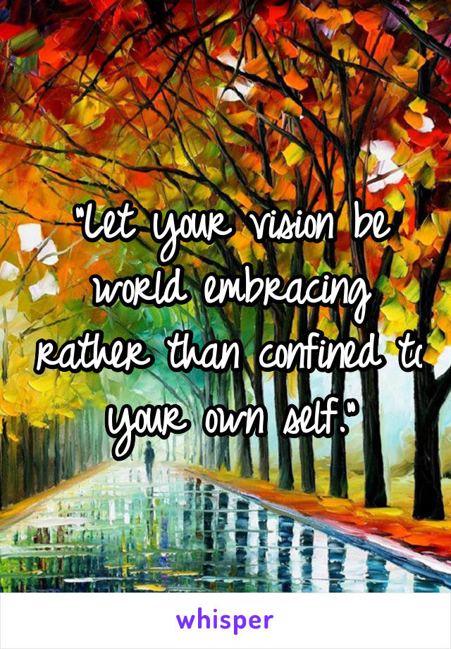 "Let your vision be world embracing rather than confined to your own self.”