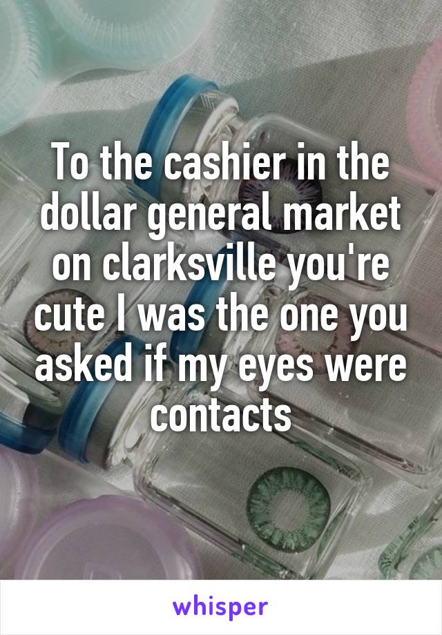 To the cashier in the dollar general market on clarksville you're cute I was the one you asked if my eyes were contacts
