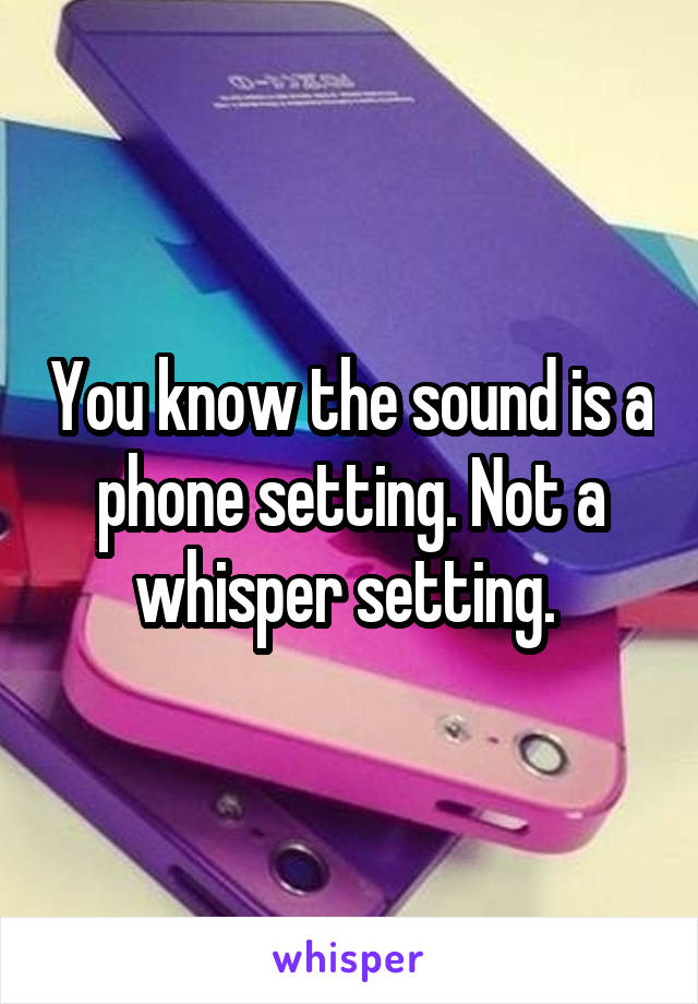 You know the sound is a phone setting. Not a whisper setting. 