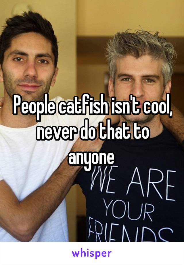 People catfish isn't cool, never do that to anyone 