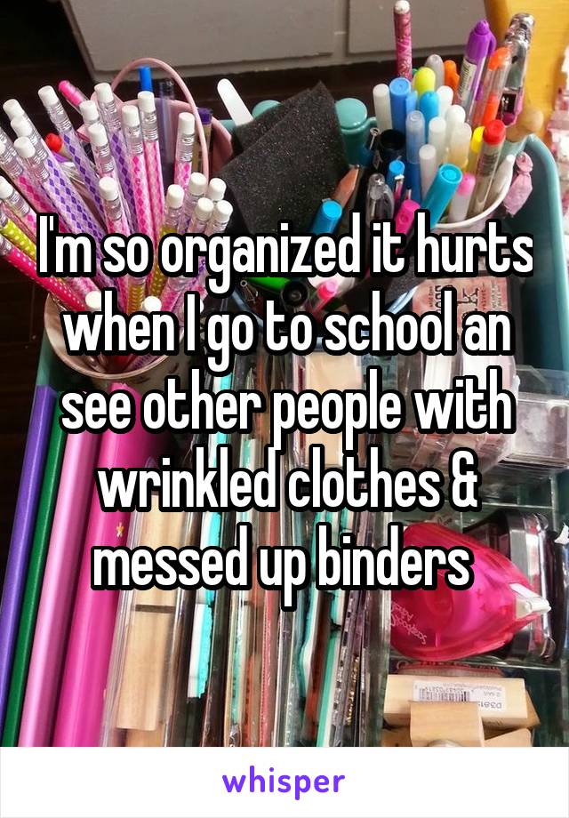 I'm so organized it hurts when I go to school an see other people with wrinkled clothes & messed up binders 