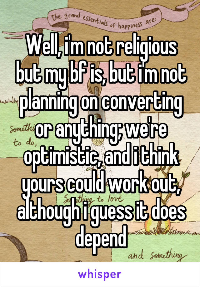 Well, i'm not religious but my bf is, but i'm not planning on converting or anything; we're optimistic, and i think yours could work out, although i guess it does depend