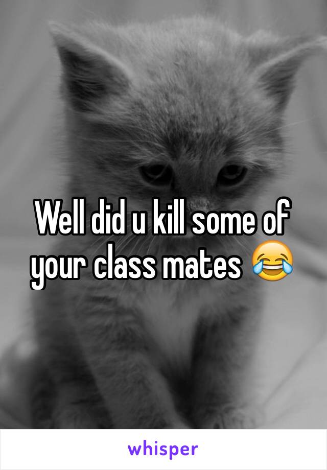 Well did u kill some of your class mates 😂