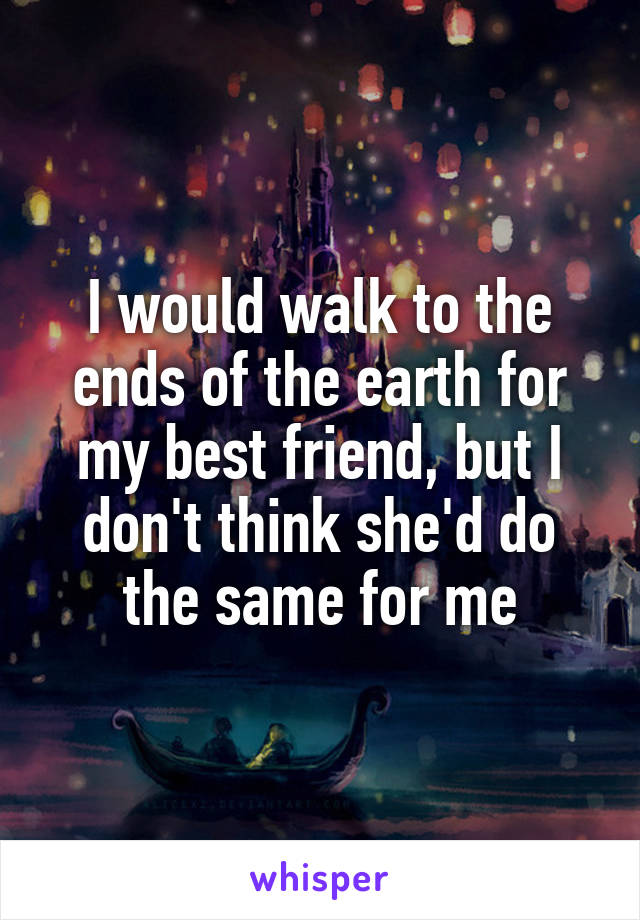 I would walk to the ends of the earth for my best friend, but I don't think she'd do the same for me