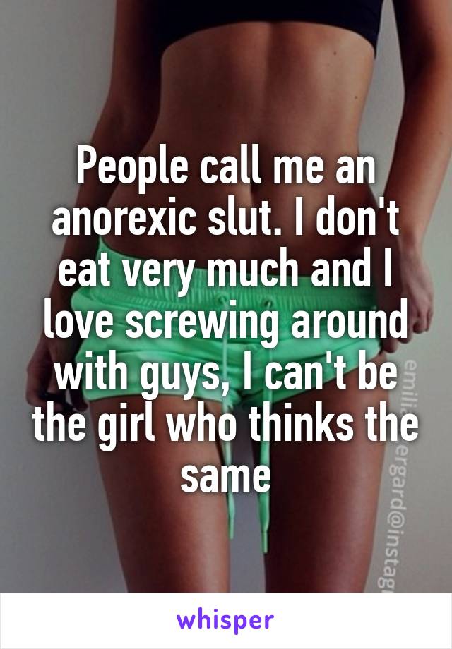 People call me an anorexic slut. I don't eat very much and I love screwing around with guys, I can't be the girl who thinks the same