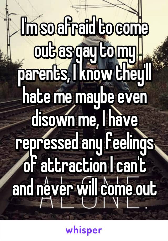 I'm so afraid to come out as gay to my parents, I know they'll hate me maybe even disown me, I have repressed any feelings of attraction I can't and never will come out 