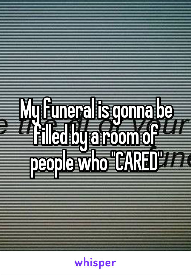 My funeral is gonna be filled by a room of people who "CARED"