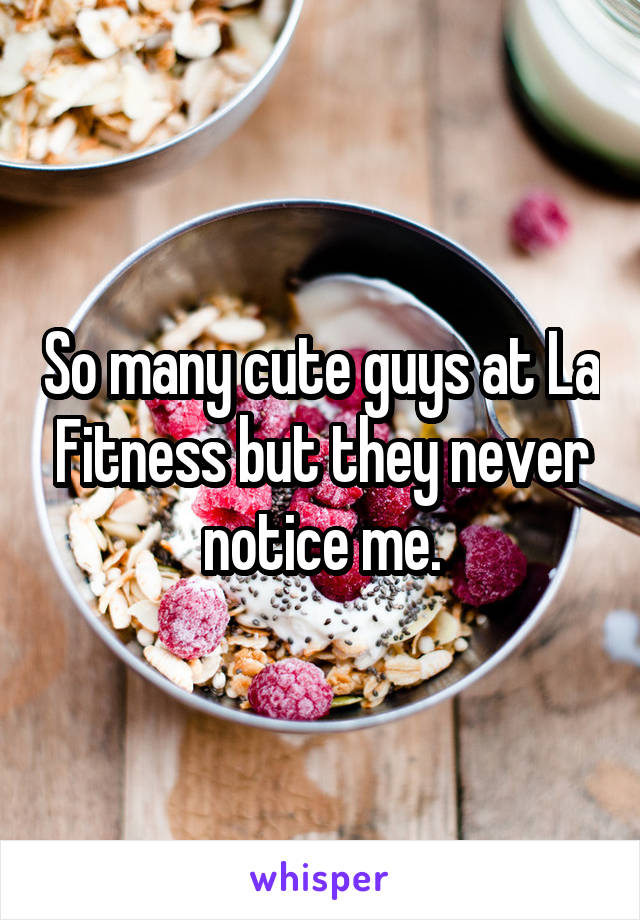 So many cute guys at La Fitness but they never notice me.