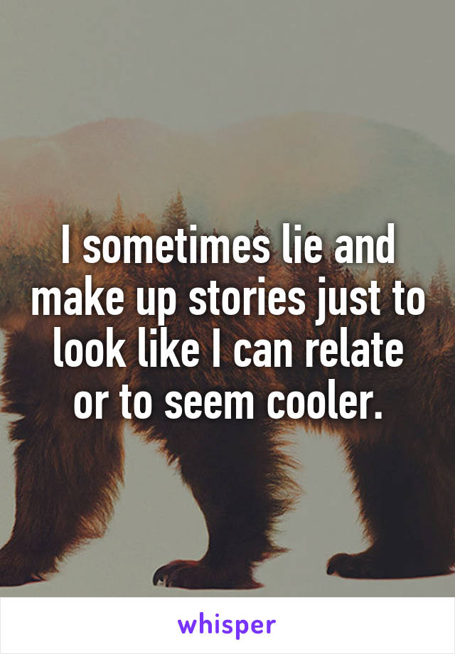 I sometimes lie and make up stories just to look like I can relate or to seem cooler.