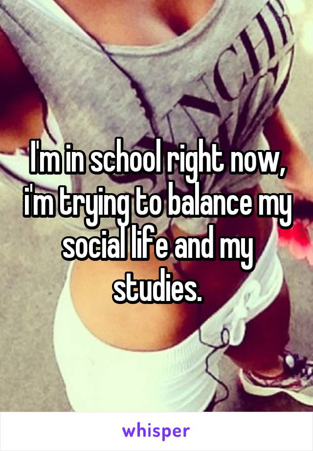 I'm in school right now, i'm trying to balance my social life and my studies.