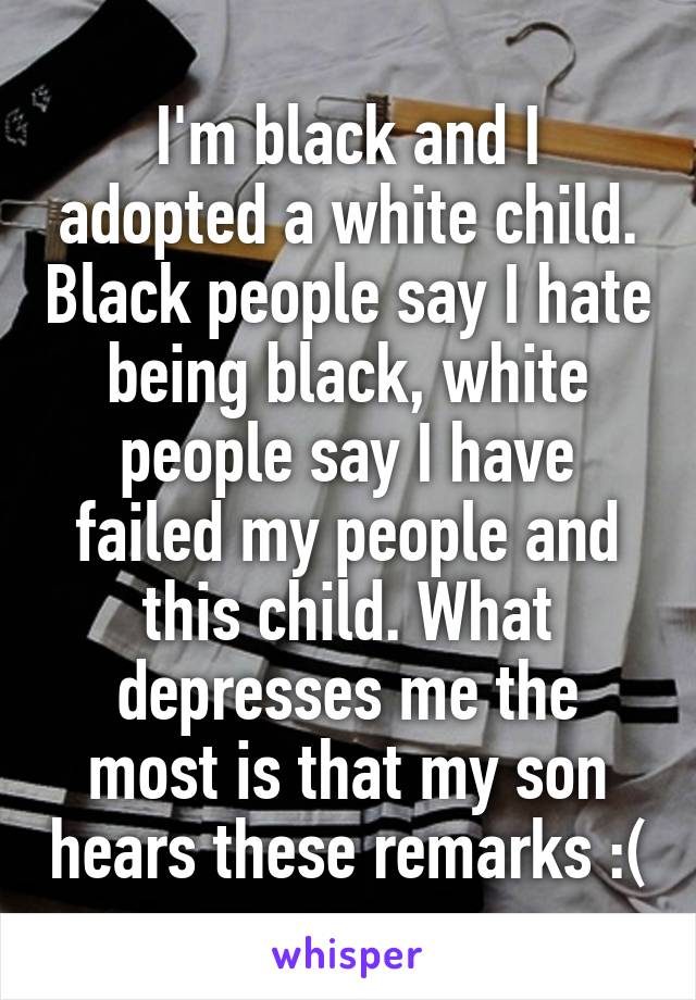 I'm black and I adopted a white child. Black people say I hate being black, white people say I have failed my people and this child. What depresses me the most is that my son hears these remarks :(