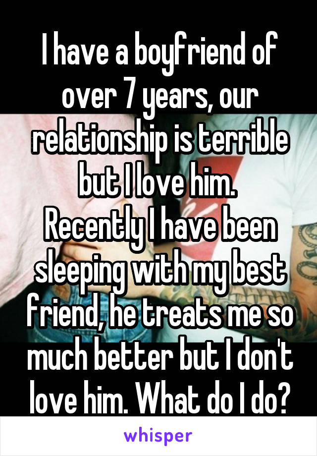 I have a boyfriend of over 7 years, our relationship is terrible but I love him. 
Recently I have been sleeping with my best friend, he treats me so much better but I don't love him. What do I do?