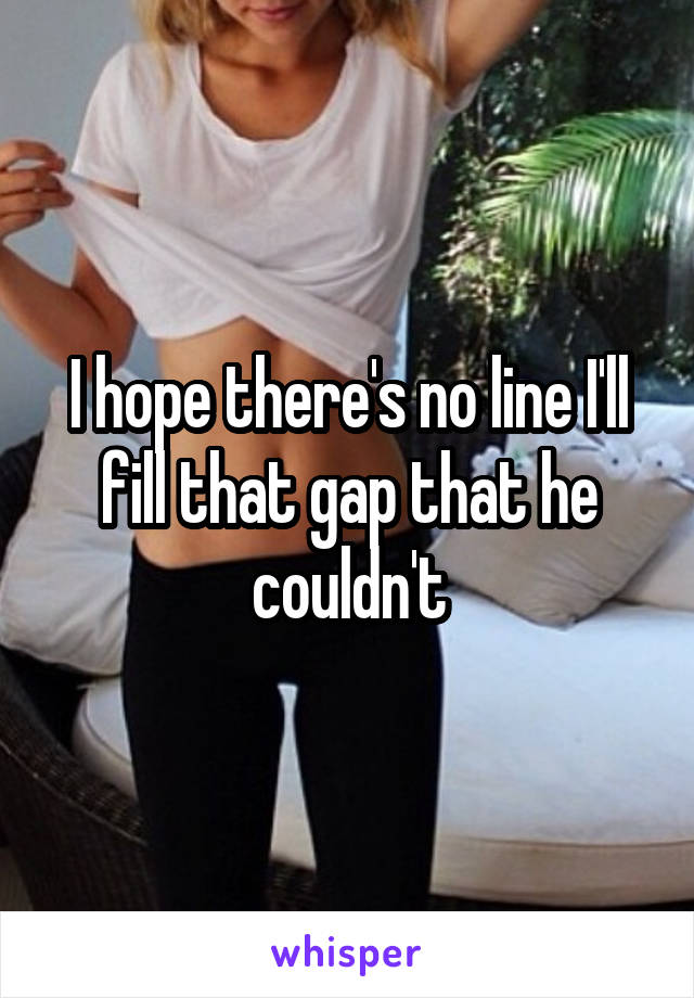 I hope there's no line I'll fill that gap that he couldn't