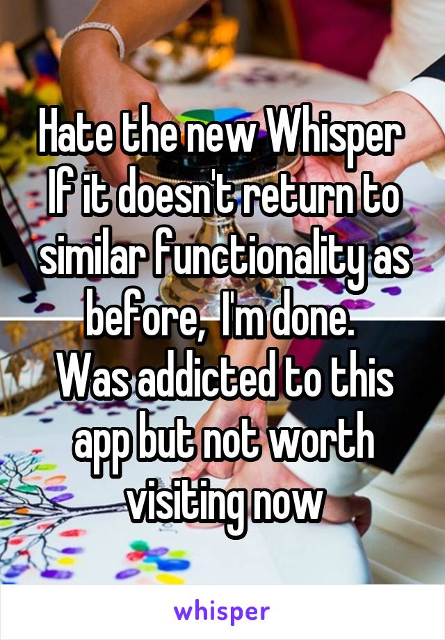 Hate the new Whisper 
If it doesn't return to similar functionality as before,  I'm done. 
Was addicted to this app but not worth visiting now