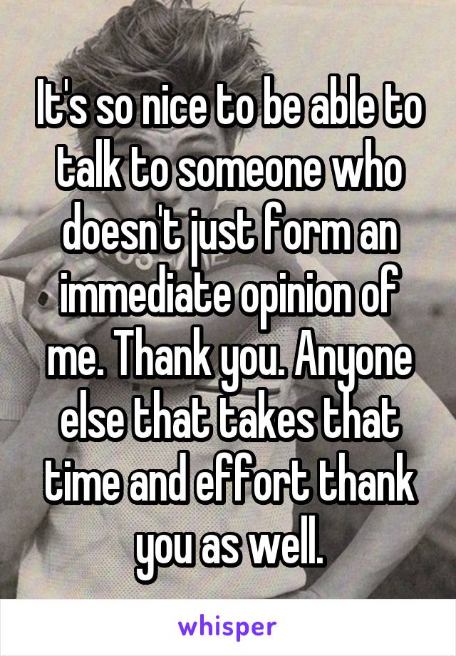 It's so nice to be able to talk to someone who doesn't just form an immediate opinion of me. Thank you. Anyone else that takes that time and effort thank you as well.