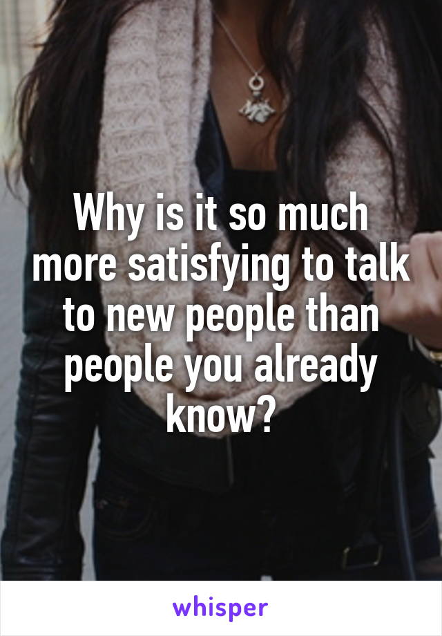 Why is it so much more satisfying to talk to new people than people you already know?