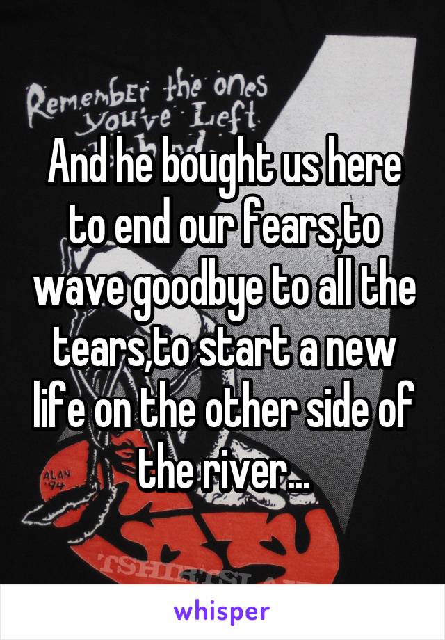 And he bought us here to end our fears,to wave goodbye to all the tears,to start a new life on the other side of the river...