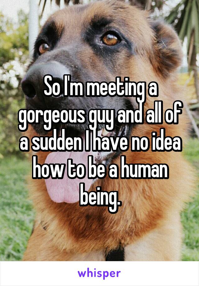 So I'm meeting a gorgeous guy and all of a sudden I have no idea how to be a human being.