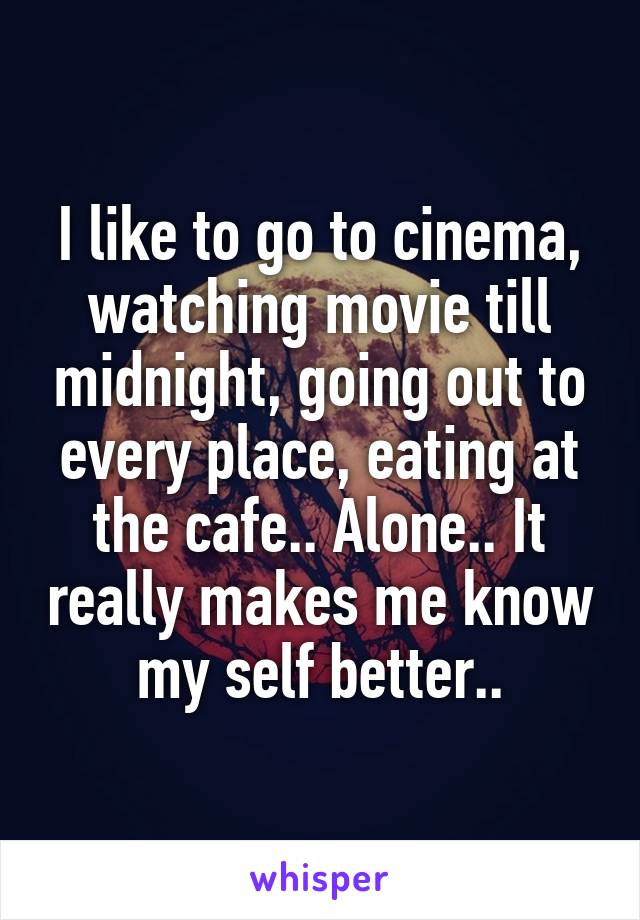 I like to go to cinema, watching movie till midnight, going out to every place, eating at the cafe.. Alone.. It really makes me know my self better..