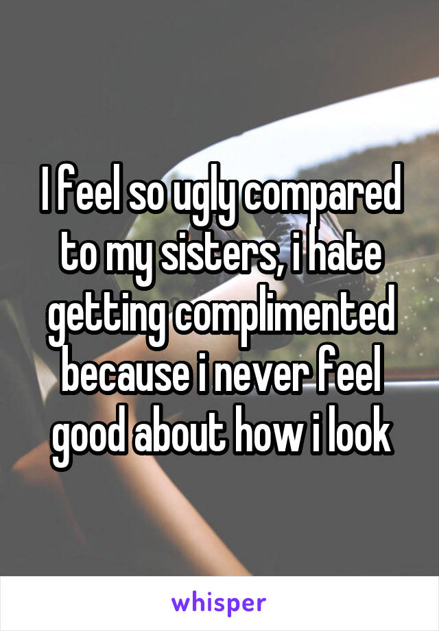 I feel so ugly compared to my sisters, i hate getting complimented because i never feel good about how i look