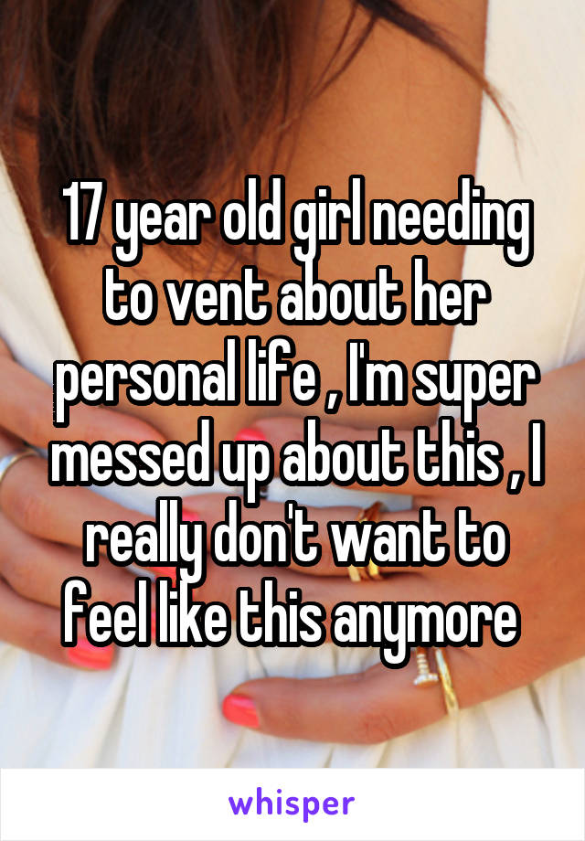 17 year old girl needing to vent about her personal life , I'm super messed up about this , I really don't want to feel like this anymore 