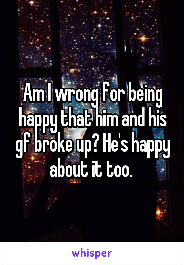 Am I wrong for being happy that him and his gf broke up? He's happy about it too. 