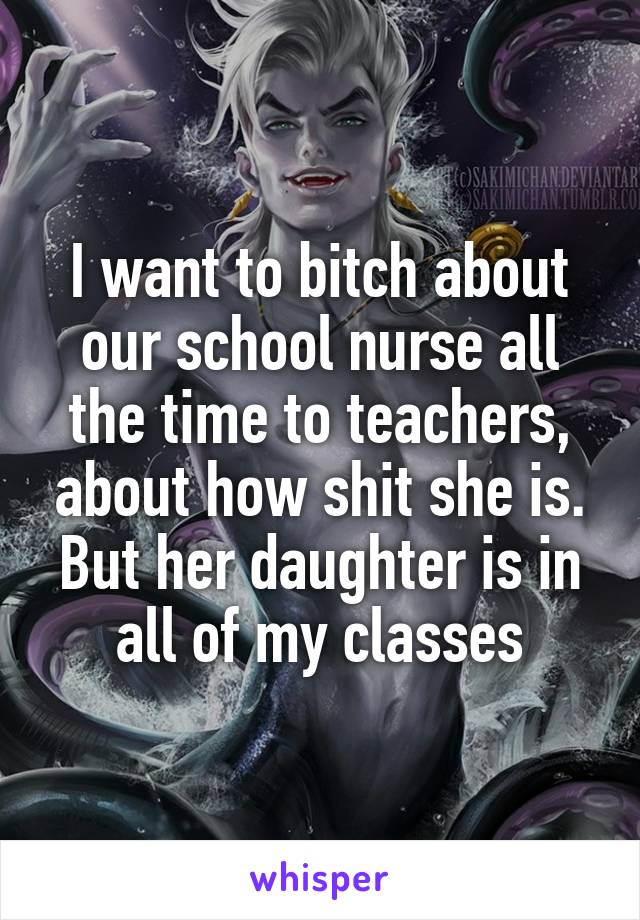 I want to bitch about our school nurse all the time to teachers, about how shit she is.
But her daughter is in all of my classes